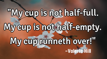 "My cup is not half-full. My cup is not half-empty. My cup runneth over!"