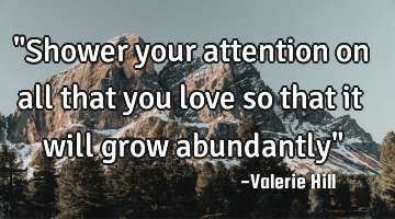 "Shower your attention on all that you love so that it will grow abundantly"