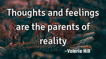 Thoughts and feelings are the parents of reality