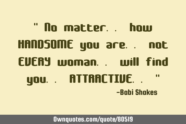 " No matter.. how HANDSOME you are.. not EVERY woman.. will find you.. ATTRACTIVE.. "