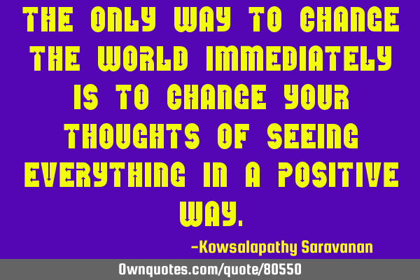 The only way to change the world immediately is to change your thoughts of seeing everything in a