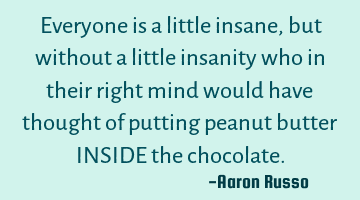 Everyone is a little insane, but without a little insanity who in their right mind would have