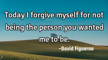 Today I forgive myself for not being the person you wanted me to be.