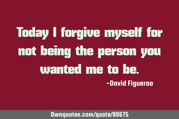 Today I forgive myself for not being the person you wanted me to