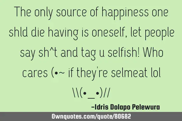 The only source of happiness one shld die having is oneself, let people say sh^t and tag u selfish!