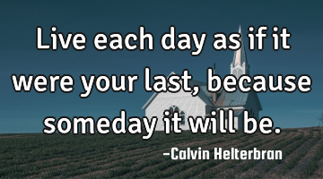 Live each day as if it were your last, because someday it will be.