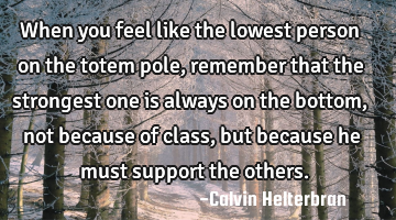 When you feel like the lowest person on the totem pole, remember that the strongest one is always