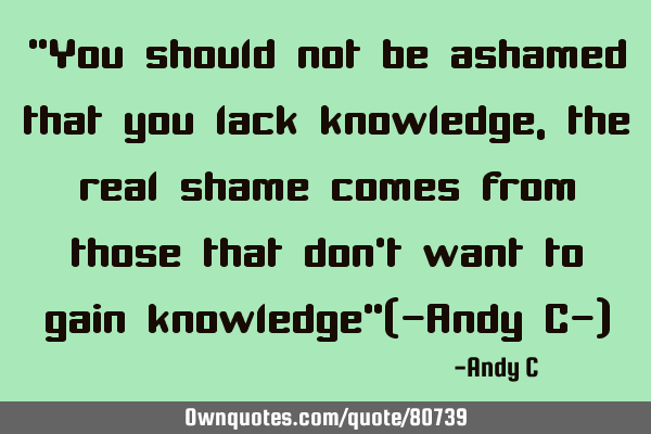 "You should not be ashamed that you lack knowledge, the real shame comes from those that don