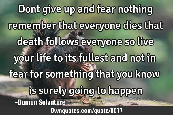 Dont give up and fear nothing remember that everyone dies that death follows everyone so live your