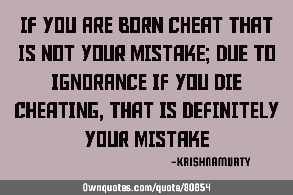 IF YOU ARE BORN CHEAT THAT IS NOT YOUR MISTAKE; DUE TO IGNORANCE IF YOU DIE CHEATING, THAT IS DEFINI