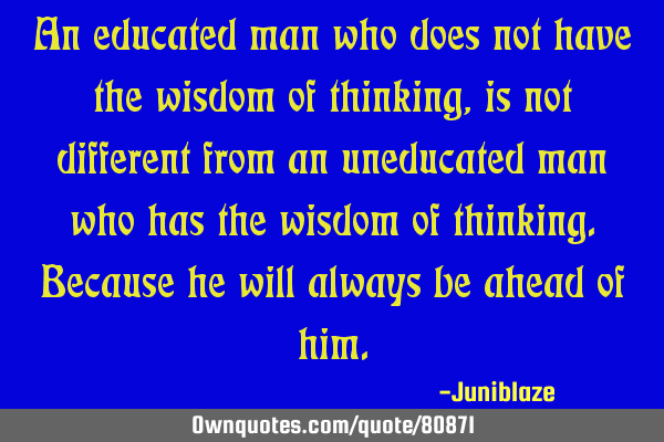 An educated man who does not have the wisdom of thinking, is not different from an uneducated man
