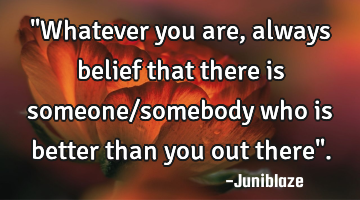 "Whatever you are,always belief that there is someone/somebody who is better than you out there".