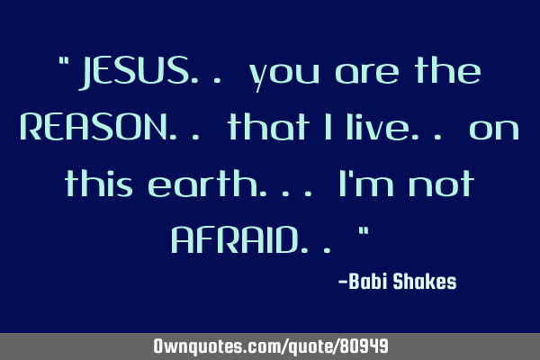 " JESUS.. you are the REASON.. that I live.. on this earth... I