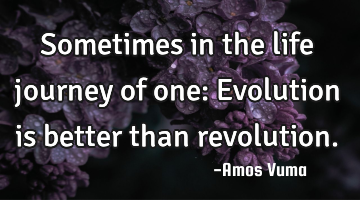 Sometimes in the life journey of one: Evolution is better than revolution.