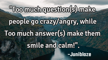 "Too much question(s) make people go crazy/angry, while Too much answer(s) make them smile and calm!