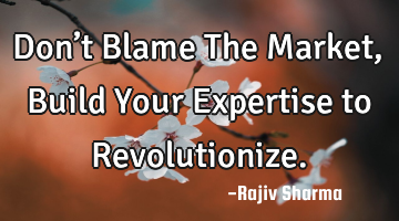 Don’t Blame The Market, Build Your Expertise to Revolutionize.