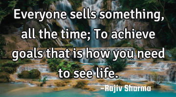 Everyone sells something, all the time; To achieve goals that is how you need to see life.