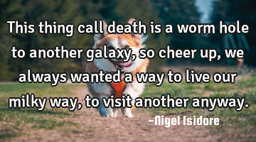 This thing call death is a worm hole to another galaxy, so cheer up, we always wanted a way to live