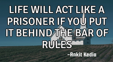 LIFE WILL ACT LIKE A PRISONER IF YOU PUT IT BEHIND THE BAR OF RULES
