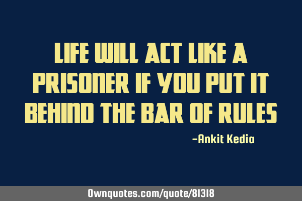 LIFE WILL ACT LIKE A PRISONER IF YOU PUT IT BEHIND THE BAR OF RULES