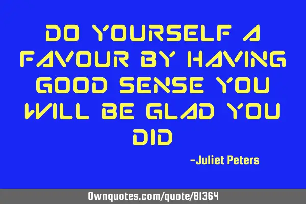 Do yourself a favour by having good sense you will be glad you