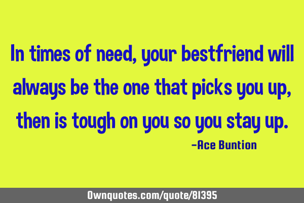 In times of need, your bestfriend will always be the one that picks you up, then is tough on you so