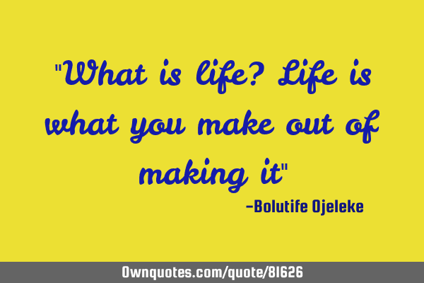 "What is life? Life is what you make out of making it"