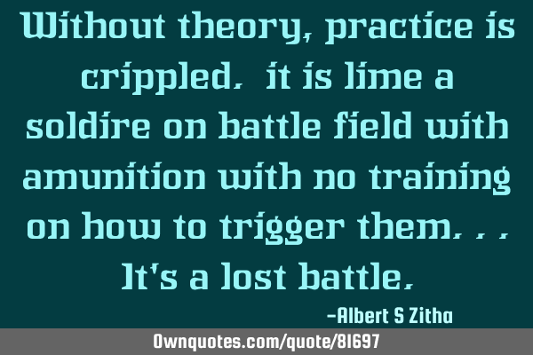 Without theory, practice is crippled. it is lime a soldire on battle field with amunition with no