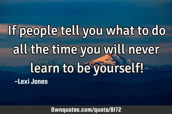 If people tell you what to do all the time you will never learn to be yourself!
