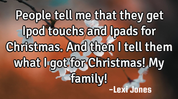 People tell me that they get Ipod touchs and Ipads for Christmas. And then I tell them what I got