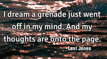 I dream a grenade just went off in my mind. And my thoughts are onto the page.