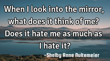 When I look into the mirror, what does it think of me? Does it hate me as much as I hate it?