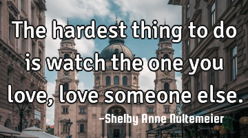 The hardest thing to do is watch the one you love, love someone else.