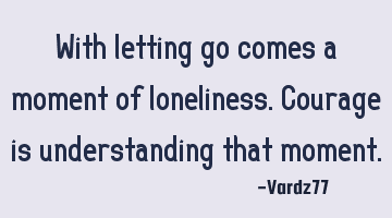 With letting go comes a moment of loneliness. Courage is understanding that