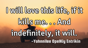 I will love this life, if it kills me... And indefinitely, it will.