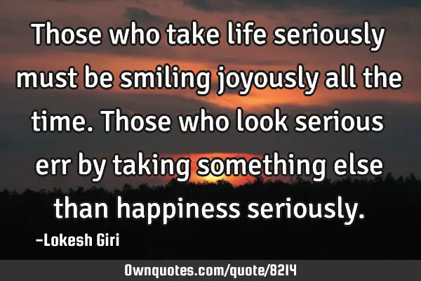 Those who take life seriously must be smiling joyously all the time. Those who look serious err by