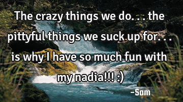 The crazy things we do... the pittyful things we suck up for... is why i have so much fun with my