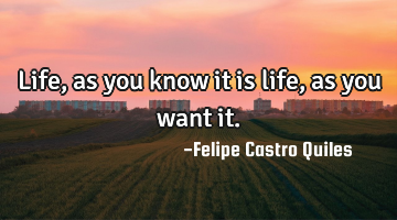 Life, as you know it is life, as you want it.