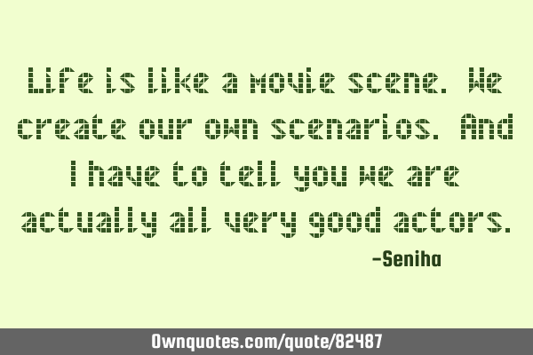 Life is like a movie scene. We create our own scenarios. And I have to tell you we are actually all