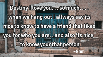 Destiny i love you... so much.... when we hang out i allways say its nice to know to have a friend
