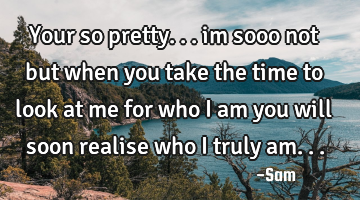 Your so pretty... im sooo not but when you take the time to look at me for who i am you will soon