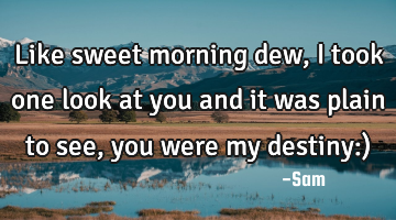 Like sweet morning dew, i took one look at you and it was plain to see, you were my destiny:)