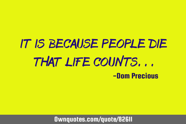 IT IS BECAUSE PEOPLE DIE THAT LIFE COUNTS