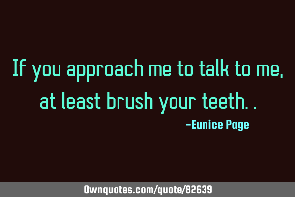 If you approach me to talk to me, at least brush your