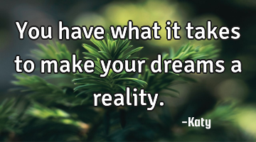 You have what it takes to make your dreams a reality.