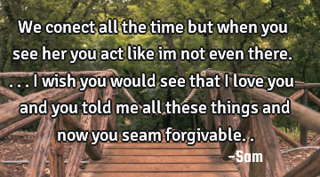 We conect all the time but when you see her you act like im not even there.... i wish you would see