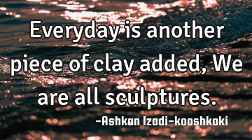Everyday is another piece of clay added, We are all sculptures.