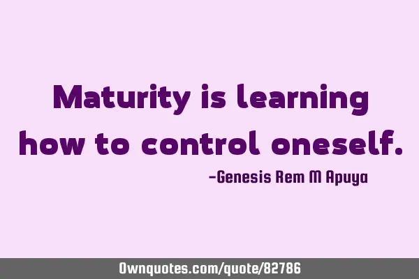 Maturity is learning how to control