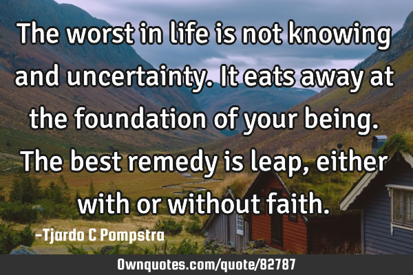 The worst in life is not knowing and uncertainty. It eats away at the foundation of your being. The