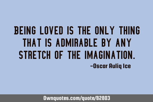 Being loved is the only thing that is admirable by any stretch of the